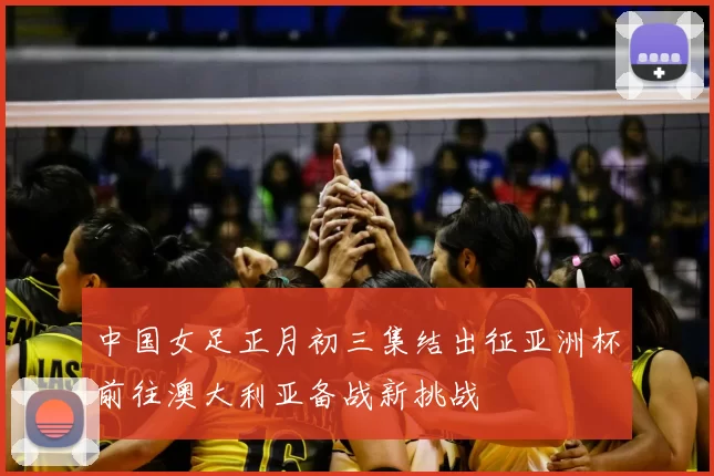 中国女足正月初三集结出征亚洲杯前往澳大利亚备战新挑战