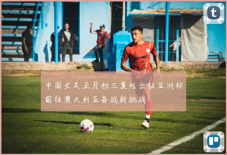 中国女足正月初三集结出征亚洲杯前往澳大利亚备战新挑战
