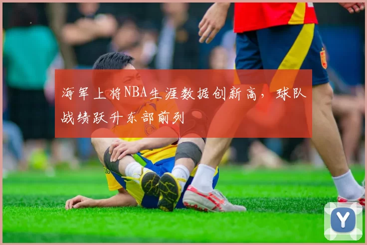 海军上将NBA生涯数据创新高，球队战绩跃升东部前列