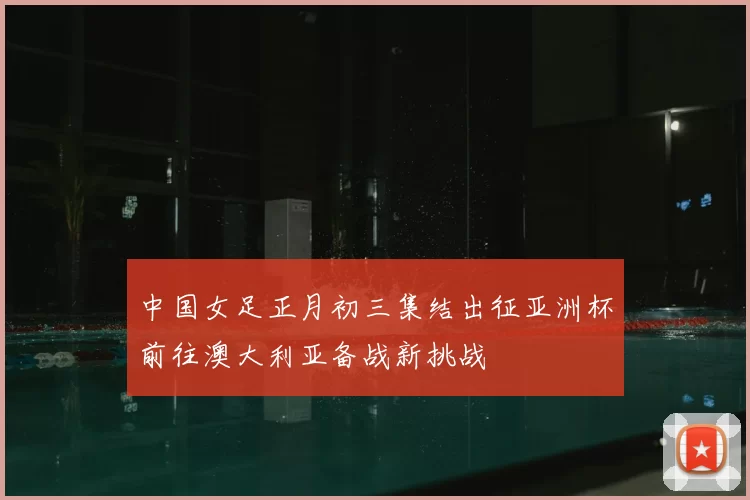 中国女足正月初三集结出征亚洲杯前往澳大利亚备战新挑战