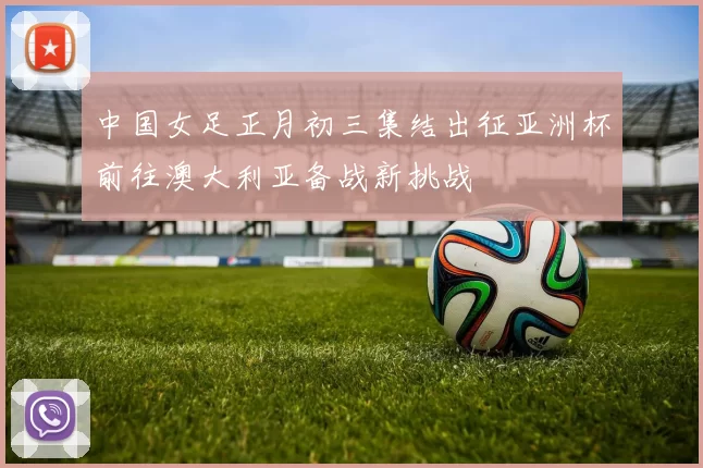 中国女足正月初三集结出征亚洲杯前往澳大利亚备战新挑战