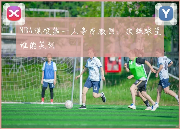 NBA现役第一人争夺激烈,顶级球星谁能笑到