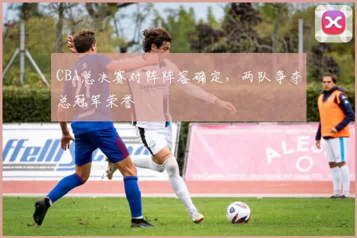 CBA总决赛对阵阵容确定，两队争夺总冠军荣誉