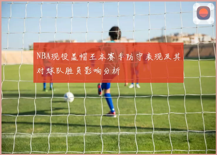 NBA现役盖帽王本赛季防守表现及其对球队胜负影响分析