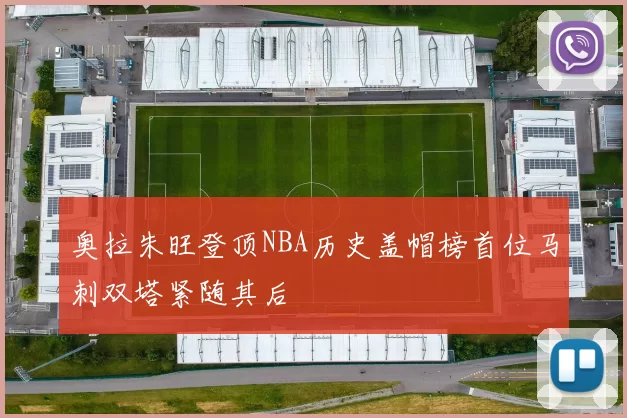 奥拉朱旺登顶NBA历史盖帽榜首位马刺双塔紧随其后