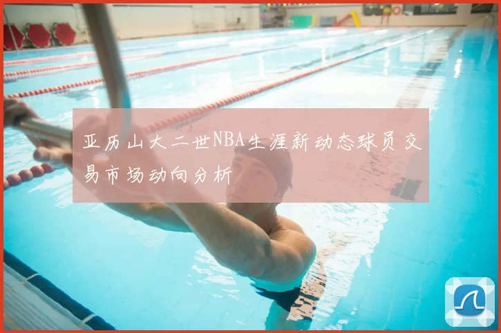 亚历山大二世NBA生涯新动态球员交易市场动向分析