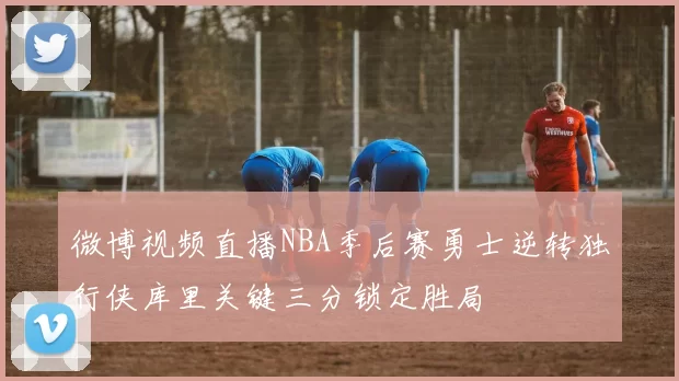 微博视频直播NBA季后赛勇士逆转独行侠库里关键三分锁定胜局
