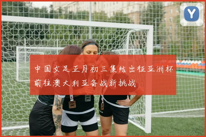 中国女足正月初三集结出征亚洲杯前往澳大利亚备战新挑战