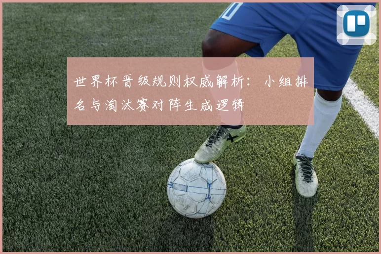 世界杯晋级规则权威解析：小组排名与淘汰赛对阵生成逻辑
