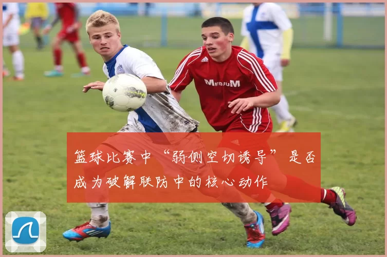 篮球比赛中“弱侧空切诱导”是否成为破解联防中的核心动作