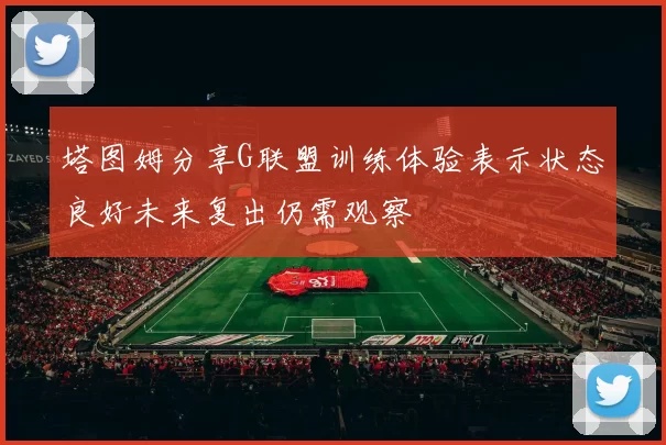 塔图姆分享G联盟训练体验表示状态良好未来复出仍需观察