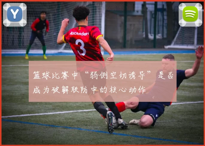 篮球比赛中“弱侧空切诱导”是否成为破解联防中的核心动作