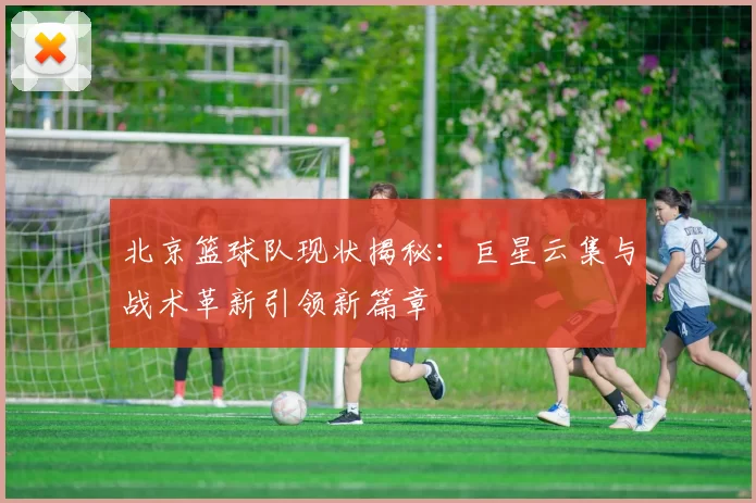 北京篮球队现状揭秘：巨星云集与战术革新引领新篇章