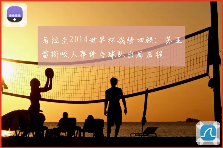 乌拉圭2014世界杯战绩回顾:苏亚雷斯咬人事件与球队出局历程