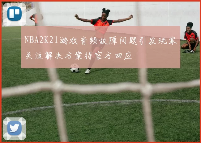NBA2K21游戏音频故障问题引发玩家关注解决方案待官方回应