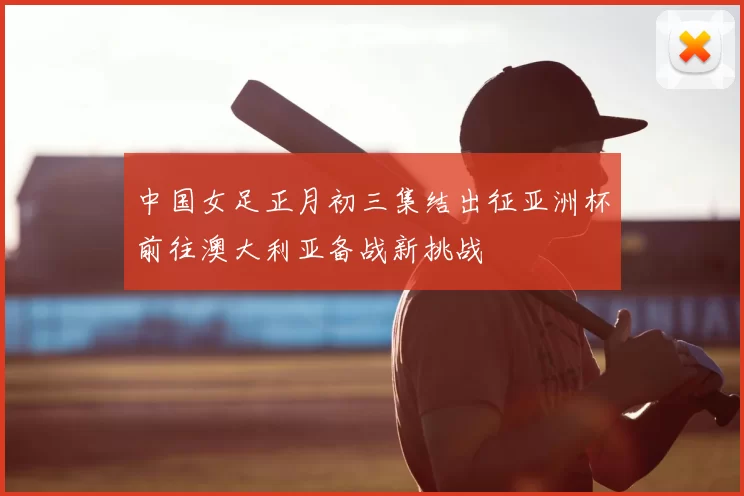 中国女足正月初三集结出征亚洲杯前往澳大利亚备战新挑战