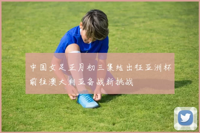 中国女足正月初三集结出征亚洲杯前往澳大利亚备战新挑战