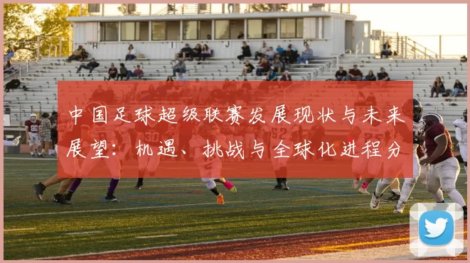 中国足球超级联赛发展现状与未来展望：机遇、挑战与全球化进程分析