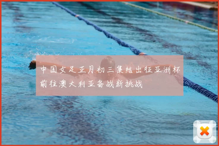 中国女足正月初三集结出征亚洲杯前往澳大利亚备战新挑战