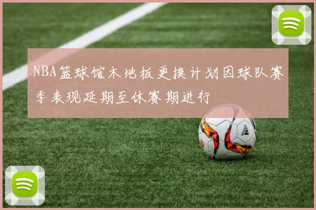 NBA篮球馆木地板更换计划因球队赛季表现延期至休赛期进行