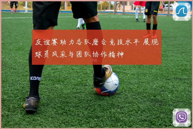 友谊赛助力各队磨合竞技水平 展现球员风采与团队协作精神