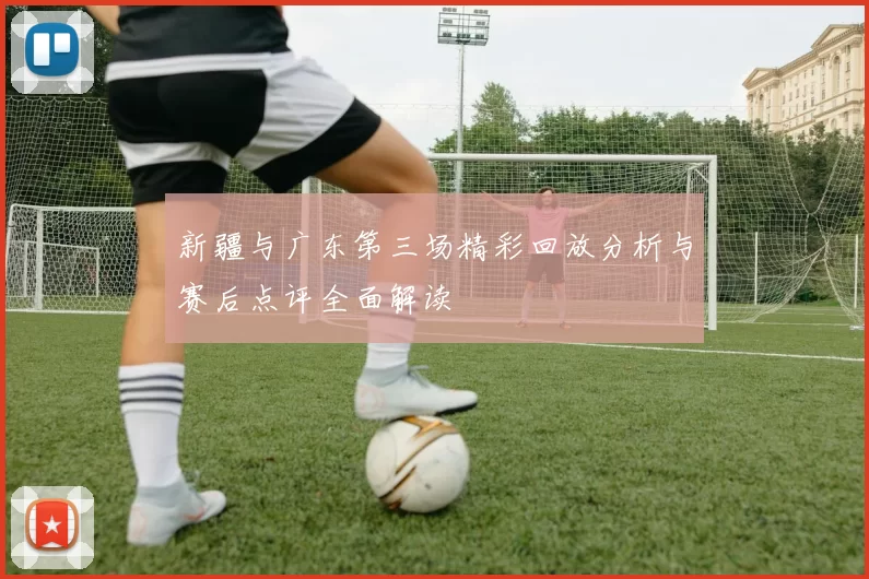 新疆与广东第三场精彩回放分析与赛后点评全面解读