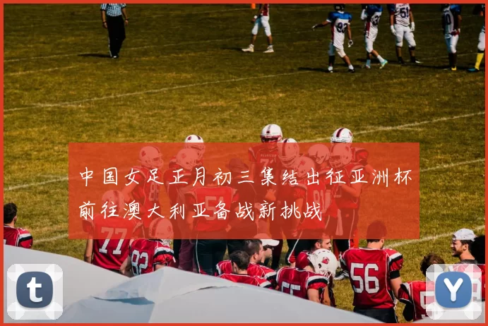中国女足正月初三集结出征亚洲杯前往澳大利亚备战新挑战