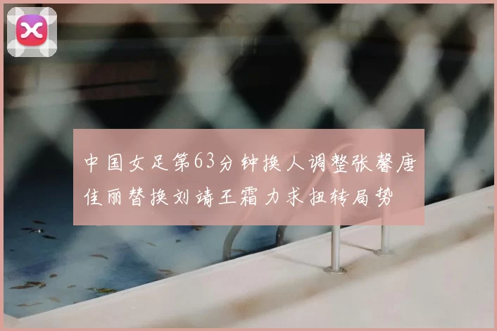 中国女足第63分钟换人调整张馨唐佳丽替换刘靖王霜力求扭转局势