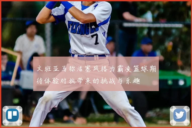 文班亚马称活塞风格为霸凌篮球期待体验对抗带来的挑战与乐趣