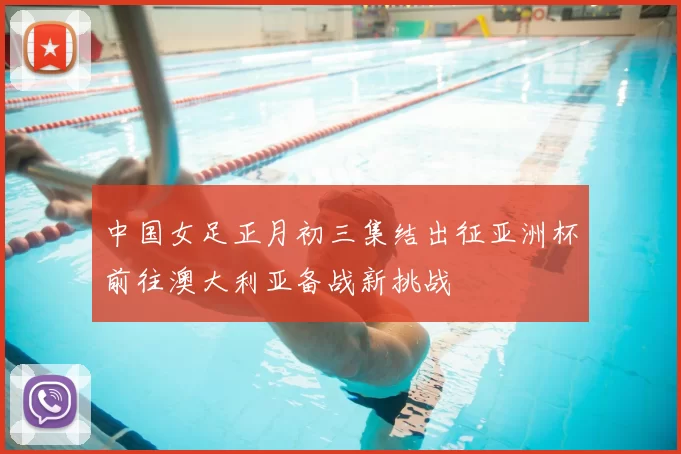中国女足正月初三集结出征亚洲杯前往澳大利亚备战新挑战